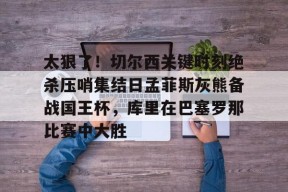 爱游戏娱乐-包含太狠了！切尔西关键时刻绝杀压哨集结日孟菲斯灰熊备战国王杯，库里在巴塞罗那比赛中大胜的词条